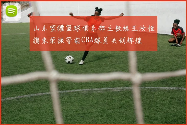 山东蜜獾篮球俱乐部主教练王汝恒携朱荣振等前CBA球员共创辉煌