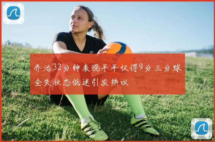 乔治32分钟表现平平仅得9分三分球全失状态低迷引发热议