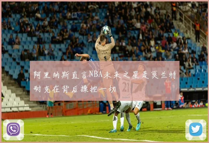 阿里纳斯直言NBA未来之星是莫兰特耐克在背后操控一切