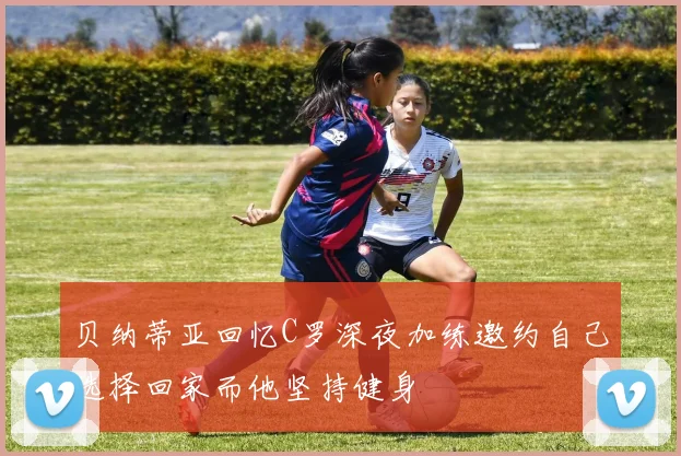 贝纳蒂亚回忆C罗深夜加练邀约自己选择回家而他坚持健身
