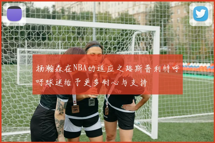 杨瀚森在NBA的适应之路斯普利特呼吁球迷给予更多耐心与支持