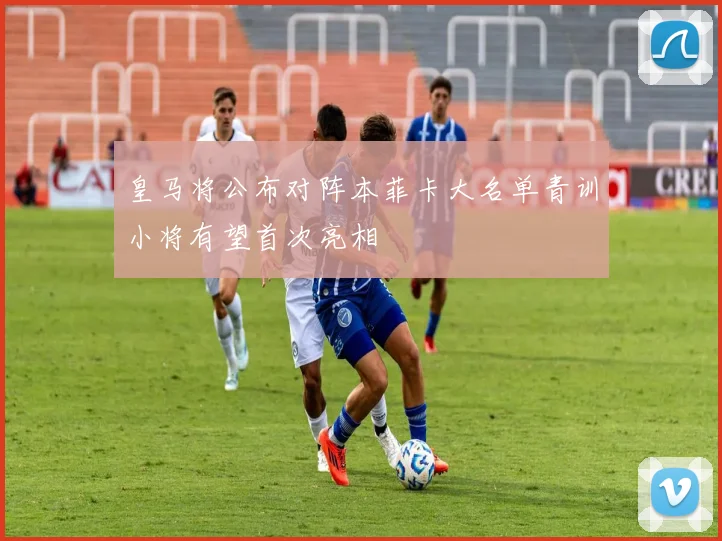 皇马将公布对阵本菲卡大名单青训小将有望首次亮相