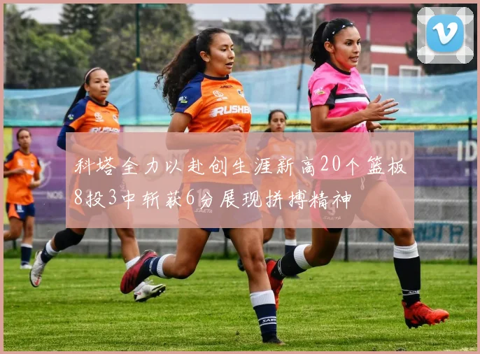 科塔全力以赴创生涯新高20个篮板8投3中斩获6分展现拼搏精神