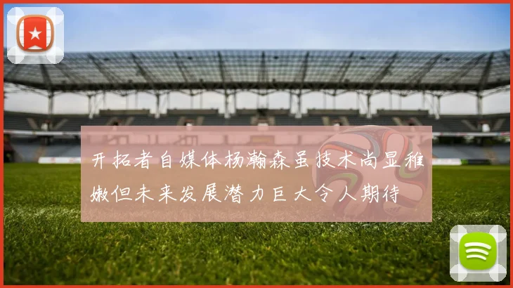 开拓者自媒体杨瀚森虽技术尚显稚嫩但未来发展潜力巨大令人期待