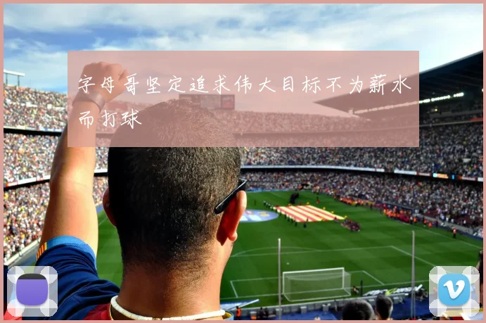 字母哥坚定追求伟大目标不为薪水而打球
