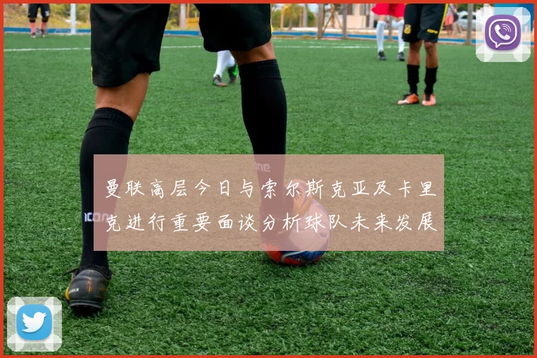 曼联高层今日与索尔斯克亚及卡里克进行重要面谈分析球队未来发展方向