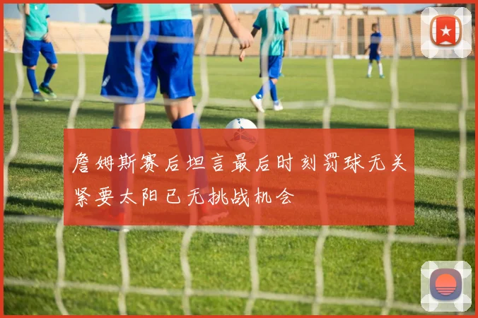 詹姆斯赛后坦言最后时刻罚球无关紧要太阳已无挑战机会