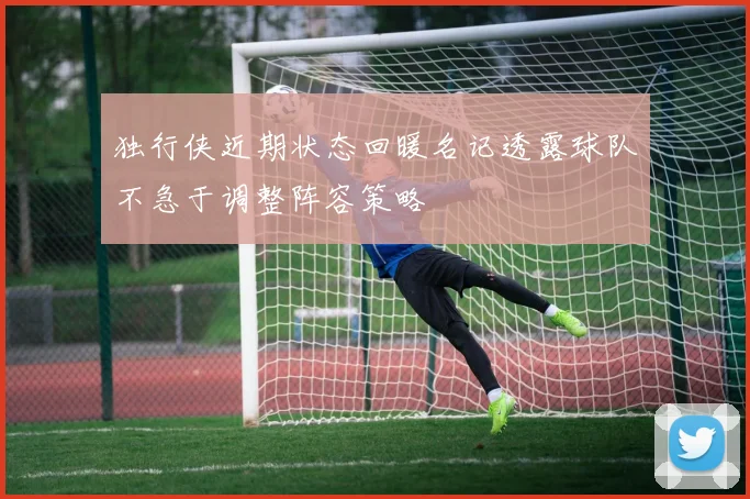 独行侠近期状态回暖名记透露球队不急于调整阵容策略