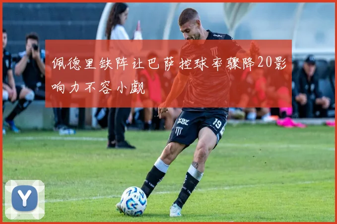 佩德里缺阵让巴萨控球率骤降20影响力不容小觑