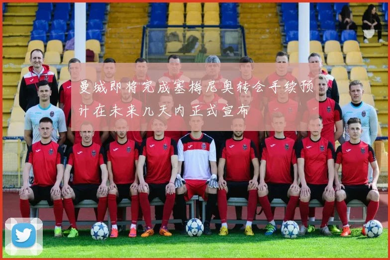 曼城即将完成塞梅尼奥转会手续预计在未来几天内正式宣布