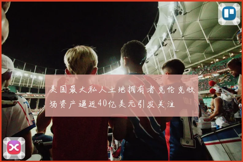 美国最大私人土地拥有者克伦克牧场资产逼近40亿美元引发关注