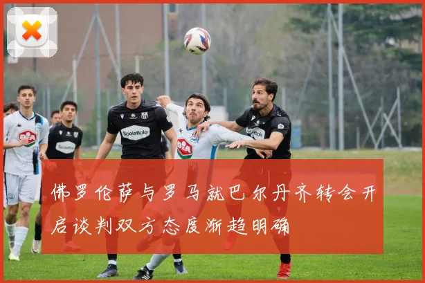 佛罗伦萨与罗马就巴尔丹齐转会开启谈判双方态度渐趋明确