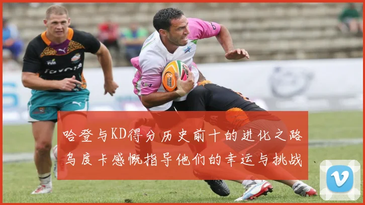 哈登与KD得分历史前十的进化之路乌度卡感慨指导他们的幸运与挑战