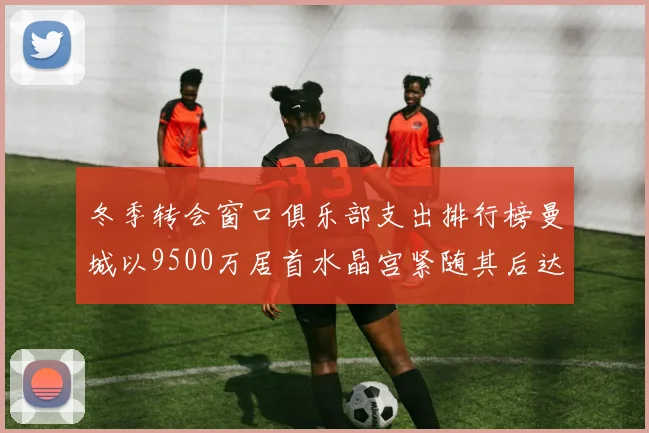 冬季转会窗口俱乐部支出排行榜曼城以9500万居首水晶宫紧随其后达8970万