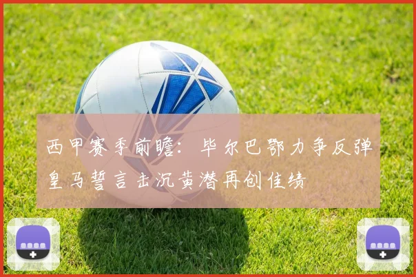 西甲赛季前瞻：毕尔巴鄂力争反弹皇马誓言击沉黄潜再创佳绩