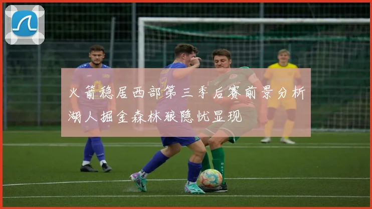 火箭稳居西部第三季后赛前景分析湖人掘金森林狼隐忧显现