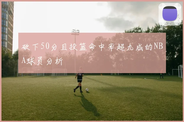 砍下50分且投篮命中率超九成的NBA球员分析