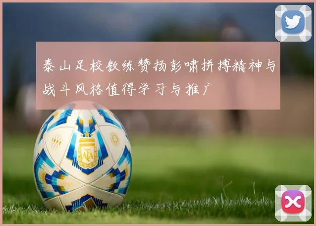 泰山足校教练赞扬彭啸拼搏精神与战斗风格值得学习与推广