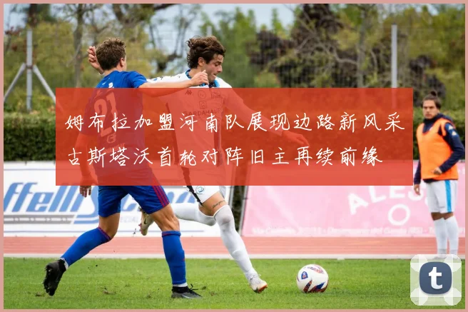姆布拉加盟河南队展现边路新风采古斯塔沃首轮对阵旧主再续前缘