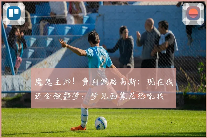 魔鬼主帅！费利佩路易斯：现在我还会做噩梦，梦见西蒙尼怒吼我