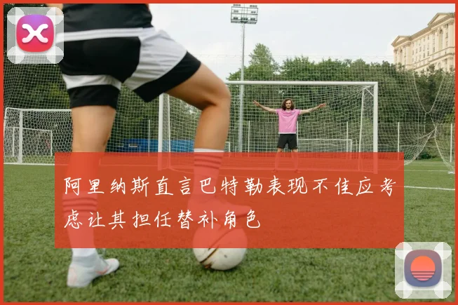 阿里纳斯直言巴特勒表现不佳应考虑让其担任替补角色