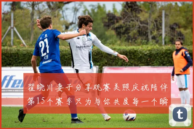 翟晓川妻子分享观赛美照庆祝陪伴第15个赛季只为与你共度每一个瞬间