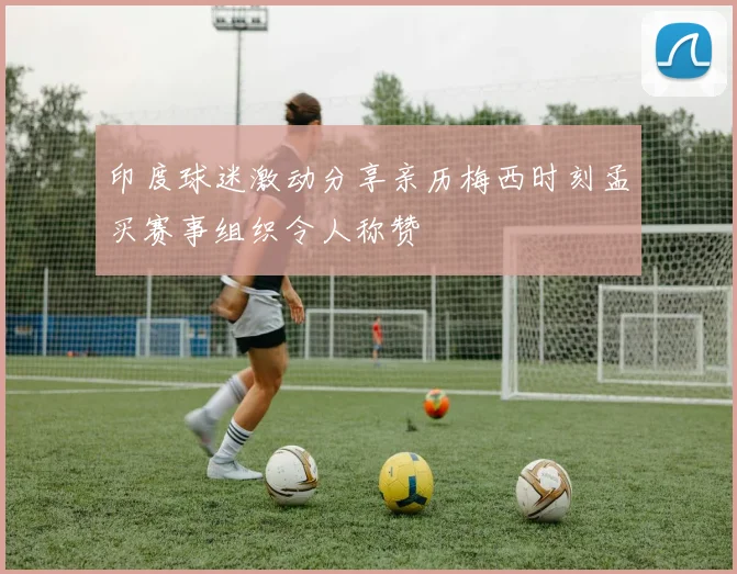 印度球迷激动分享亲历梅西时刻孟买赛事组织令人称赞