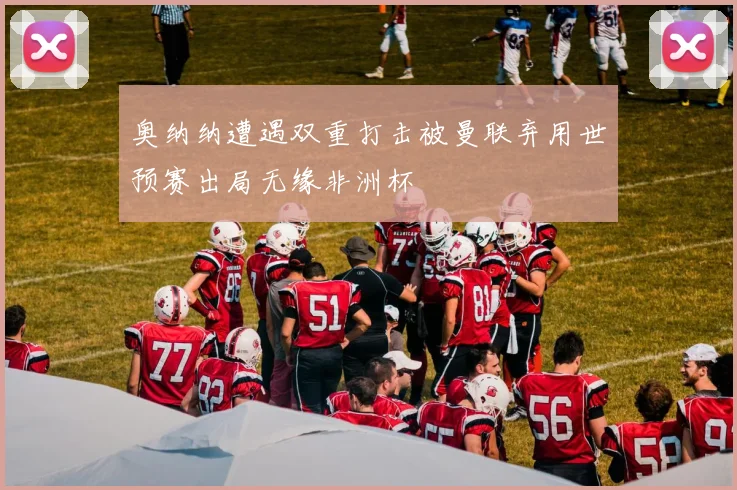 奥纳纳遭遇双重打击被曼联弃用世预赛出局无缘非洲杯