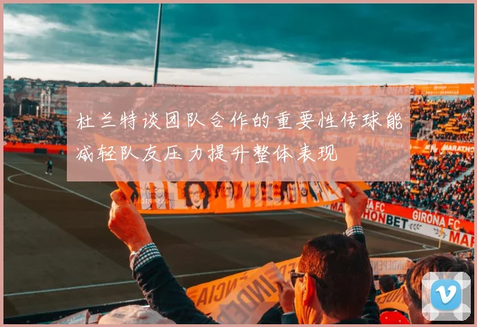 杜兰特谈团队合作的重要性传球能减轻队友压力提升整体表现