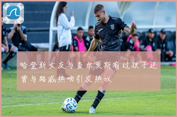 哈登新女友与查尔莫斯有过孩子还曾与路威热吻引发热议