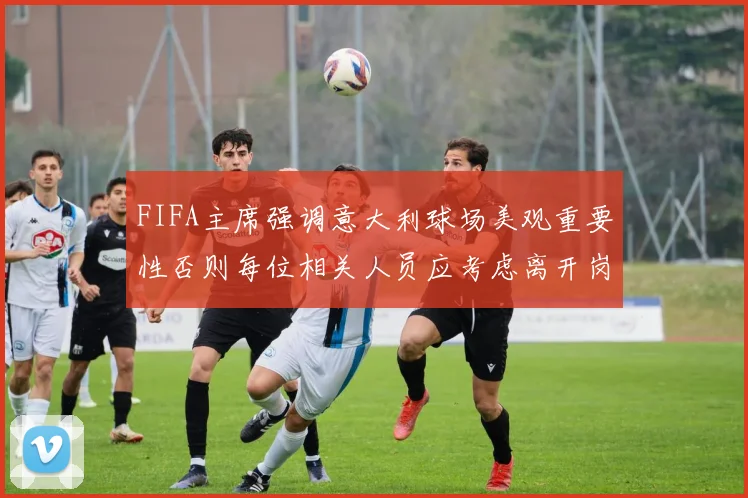 FIFA主席强调意大利球场美观重要性否则每位相关人员应考虑离开岗位