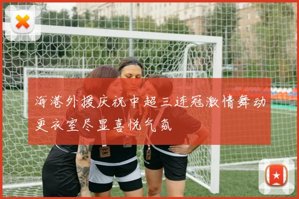 海港外援庆祝中超三连冠激情舞动更衣室尽显喜悦气氛