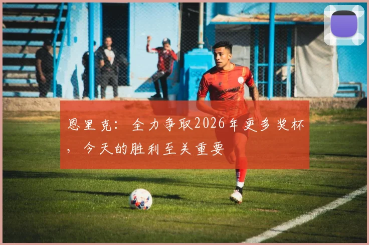 恩里克：全力争取2026年更多奖杯，今天的胜利至关重要