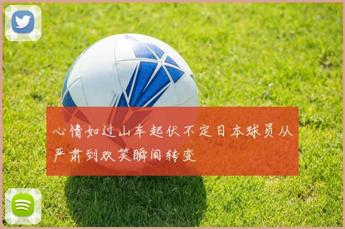心情如过山车起伏不定日本球员从严肃到欢笑瞬间转变