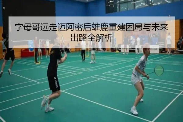 字母哥远走迈阿密后雄鹿重建困局与未来出路全解析